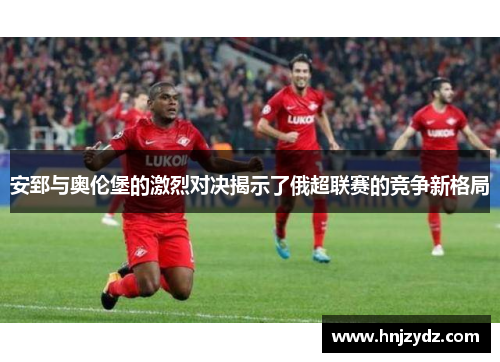 安郅与奥伦堡的激烈对决揭示了俄超联赛的竞争新格局