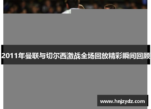 2011年曼联与切尔西激战全场回放精彩瞬间回顾